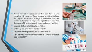 • Px con metástasis sospechosa deben someterse a una
completa HC y examen físico con una revisión detallada
de biopsias o tumores malignos anteriores, lesiones
extraídas, lesiones en regresión espontánea y estudios
de imagen (TC contrastada de tórax, abdomen y pelvis).
• Estudios de lab, sangre oculta en heces
• Endoscopía si está clínicamente indicado
• Determinar malignidad localizada o diseminada
• Test de inestabilidad microsatélite es también indicada
para px con CUP
 