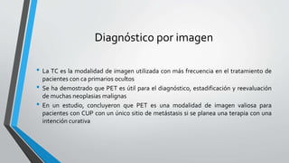 Diagnóstico por imagen
• La TC es la modalidad de imagen utilizada con más frecuencia en el tratamiento de
pacientes con ca primarios ocultos
• Se ha demostrado que PET es útil para el diagnóstico, estadificación y reevaluación
de muchas neoplasias malignas
• En un estudio, concluyeron que PET es una modalidad de imagen valiosa para
pacientes con CUP con un único sitio de metástasis si se planea una terapia con una
intención curativa
 
