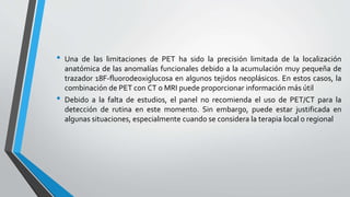 • Una de las limitaciones de PET ha sido la precisión limitada de la localización
anatómica de las anomalías funcionales debido a la acumulación muy pequeña de
trazador 18F-fluorodeoxiglucosa en algunos tejidos neoplásicos. En estos casos, la
combinación de PET con CT o MRI puede proporcionar información más útil
• Debido a la falta de estudios, el panel no recomienda el uso de PET/CT para la
detección de rutina en este momento. Sin embargo, puede estar justificada en
algunas situaciones, especialmente cuando se considera la terapia local o regional
 