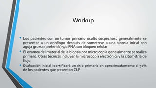 Workup
• Los pacientes con un tumor primario oculto sospechoso generalmente se
presentan a un oncólogo después de someterse a una biopsia inicial con
aguja gruesa (preferido) y/o FNA con bloqueo celular
• El examen del material de la biopsia por microscopía generalmente se realiza
primero. Otras técnicas incluyen la microscopía electrónica y la citometría de
flujo
• Evaluación inicial identificará un sitio primario en aproximadamente el 30%
de los pacientes que presentan CUP
 