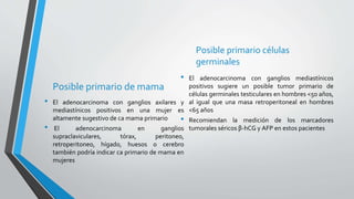 Posible primario de mama
• El adenocarcinoma con ganglios axilares y
mediastínicos positivos en una mujer es
altamente sugestivo de ca mama primario
• El adenocarcinoma en ganglios
supraclaviculares, tórax, peritoneo,
retroperitoneo, hígado, huesos o cerebro
también podría indicar ca primario de mama en
mujeres
Posible primario células
germinales
• El adenocarcinoma con ganglios mediastínicos
positivos sugiere un posible tumor primario de
células germinales testiculares en hombres <50 años,
al igual que una masa retroperitoneal en hombres
<65 años
• Recomiendan la medición de los marcadores
tumorales séricos β-hCG y AFP en estos pacientes
 