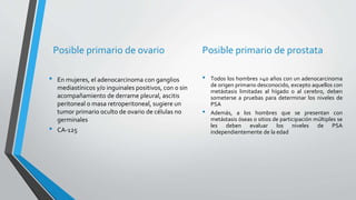 Posible primario de ovario
• En mujeres, el adenocarcinoma con ganglios
mediastínicos y/o inguinales positivos, con o sin
acompañamiento de derrame pleural, ascitis
peritoneal o masa retroperitoneal, sugiere un
tumor primario oculto de ovario de células no
germinales
• CA-125
Posible primario de prostata
• Todos los hombres >40 años con un adenocarcinoma
de origen primario desconocido, excepto aquellos con
metástasis limitadas al hígado o al cerebro, deben
someterse a pruebas para determinar los niveles de
PSA
• Además, a los hombres que se presentan con
metástasis óseas o sitios de participación múltiples se
les deben evaluar los niveles de PSA
independientemente de la edad
 