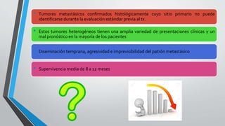 • Tumores metastásicos confirmados histológicamente cuyo sitio primario no puede
identificarse durante la evaluación estándar previa al tx.
• Estos tumores heterogéneos tienen una amplia variedad de presentaciones clínicas y un
mal pronóstico en la mayoría de los pacientes
• Diseminación temprana, agresividad e imprevisibilidad del patrón metastásico
• Supervivencia media de 8 a 12 meses
 