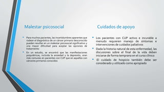 Malestar psicosocial
• Para muchos pacientes, las incertidumbres aparentes que
rodean el diagnóstico de un cáncer primario desconocido
pueden resultar en un malestar psicosocial significativo y
una mayor dificultad para aceptar las opciones de
tratamiento
• En un estudio, se encontró que las manifestaciones
psiquiátricas, incluida la ansiedad y la depresión, eran
más comunes en pacientes con CUP que en aquellos con
cánceres primarios conocidos
Cuidados de apoyo
• Los pacientes con CUP activo e incurable a
menudo requieren manejo de síntomas e
intervenciones de cuidados paliativos
• Dada la historia natural de esta enfermedad, las
discusiones sobre el final de la vida deben
iniciarse de forma temprana en el curso clínico
• El cuidado de hospicio también debe ser
considerado y utilizado como apropiado
 