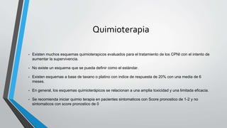 Quimioterapia
• Existen muchos esquemas quimioterapicos evaluados para el tratamiento de los CPNI con el intento de
aumentar la supervivencia.
• No existe un esquema que se pueda definir como el estándar.
• Existen esquemas a base de taxano o platino con indice de respuesta de 20% con una media de 6
meses.
• En general, los esquemas quimioterápicos se relacionan a una amplia toxicidad y una limitada eficacia.
• Se recomienda iniciar quimio terapia en pacientes sintomaticos con Score pronostico de 1-2 y no
sintomaticos con score pronostico de 0
 
