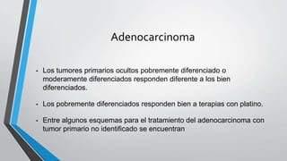 Adenocarcinoma
• Los tumores primarios ocultos pobremente diferenciado o
moderamente diferenciados responden diferente a los bien
diferenciados.
• Los pobremente diferenciados responden bien a terapias con platino.
• Entre algunos esquemas para el tratamiento del adenocarcinoma con
tumor primario no identificado se encuentran
 