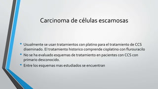 Carcinoma de células escamosas
• Usualmente se usan tratamientos con platino para el tratamiento de CCS
diseminado. El tratamiento historico comprende cisplatino con flurouracilo
• No se ha evaluado esquemas de tratamiento en pacientes con CCS con
primario desconocido.
• Entre los esquemas mas estudiados se encuentran
 