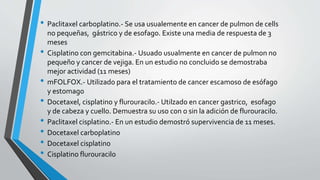 • Paclitaxel carboplatino.- Se usa usualemente en cancer de pulmon de cells
no pequeñas, gástrico y de esofago. Existe una media de respuesta de 3
meses
• Cisplatino con gemcitabina.- Usuado usualmente en cancer de pulmon no
pequeño y cancer de vejiga. En un estudio no concluido se demostraba
mejor actividad (11 meses)
• mFOLFOX.- Utilizado para el tratamiento de cancer escamoso de esófago
y estomago
• Docetaxel, cisplatino y flurouracilo.- Utilzado en cancer gastrico, esofago
y de cabeza y cuello. Demuestra su uso con o sin la adición de flurouracilo.
• Paclitaxel cisplatino.- En un estudio demostró supervivencia de 11 meses.
• Docetaxel carboplatino
• Docetaxel cisplatino
• Cisplatino flurouracilo
 