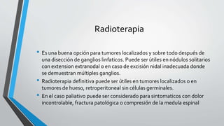 Radioterapia
• Es una buena opción para tumores localizados y sobre todo después de
una disección de ganglios linfaticos. Puede ser útiles en nódulos solitarios
con extension extranodal o en caso de excisión nidal inadecuada donde
se demuestran múltiples ganglios.
• Radioterapia definitiva puede ser útiles en tumores localizados o en
tumores de hueso, retroperitoneal sin células germinales.
• En el caso paliativo puede ser considerado para sintomaticos con dolor
incontrolable, fractura patológica o compresión de la medula espinal
 