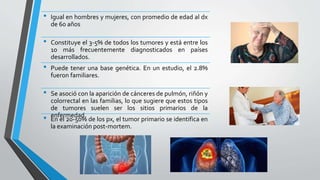 • Igual en hombres y mujeres, con promedio de edad al dx
de 60 años
• Constituye el 3-5% de todos los tumores y está entre los
10 más frecuentemente diagnosticados en países
desarrollados.
• Puede tener una base genética. En un estudio, el 2.8%
fueron familiares.
• Se asoció con la aparición de cánceres de pulmón, riñón y
colorrectal en las familias, lo que sugiere que estos tipos
de tumores suelen ser los sitios primarios de la
enfermedad.
• En el 20-50% de los px, el tumor primario se identifica en
la examinación post-mortem.
 