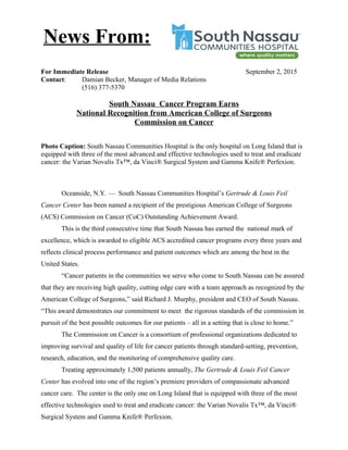 For Immediate Release September 2, 2015
Contact: Damian Becker, Manager of Media Relations
(516) 377-5370
South Nassau Cancer Program Earns
National Recognition from American College of Surgeons
Commission on Cancer
Photo Caption: South Nassau Communities Hospital is the only hospital on Long Island that is
equipped with three of the most advanced and effective technologies used to treat and eradicate
cancer: the Varian Novalis Tx™, da Vinci® Surgical System and Gamma Knife® Perfexion.
Oceanside, N.Y. — South Nassau Communities Hospital’s Gertrude & Louis Feil
Cancer Center has been named a recipient of the prestigious American College of Surgeons
(ACS) Commission on Cancer (CoC) Outstanding Achievement Award.
This is the third consecutive time that South Nassau has earned the national mark of
excellence, which is awarded to eligible ACS accredited cancer programs every three years and
reflects clinical process performance and patient outcomes which are among the best in the
United States.
“Cancer patients in the communities we serve who come to South Nassau can be assured
that they are receiving high quality, cutting edge care with a team approach as recognized by the
American College of Surgeons,” said Richard J. Murphy, president and CEO of South Nassau.
“This award demonstrates our commitment to meet the rigorous standards of the commission in
pursuit of the best possible outcomes for our patients – all in a setting that is close to home.”
The Commission on Cancer is a consortium of professional organizations dedicated to
improving survival and quality of life for cancer patients through standard-setting, prevention,
research, education, and the monitoring of comprehensive quality care.
Treating approximately 1,500 patients annually, The Gertrude & Louis Feil Cancer
Center has evolved into one of the region’s premiere providers of compassionate advanced
cancer care. The center is the only one on Long Island that is equipped with three of the most
effective technologies used to treat and eradicate cancer: the Varian Novalis Tx™, da Vinci®
Surgical System and Gamma Knife® Perfexion.
News From:
 
