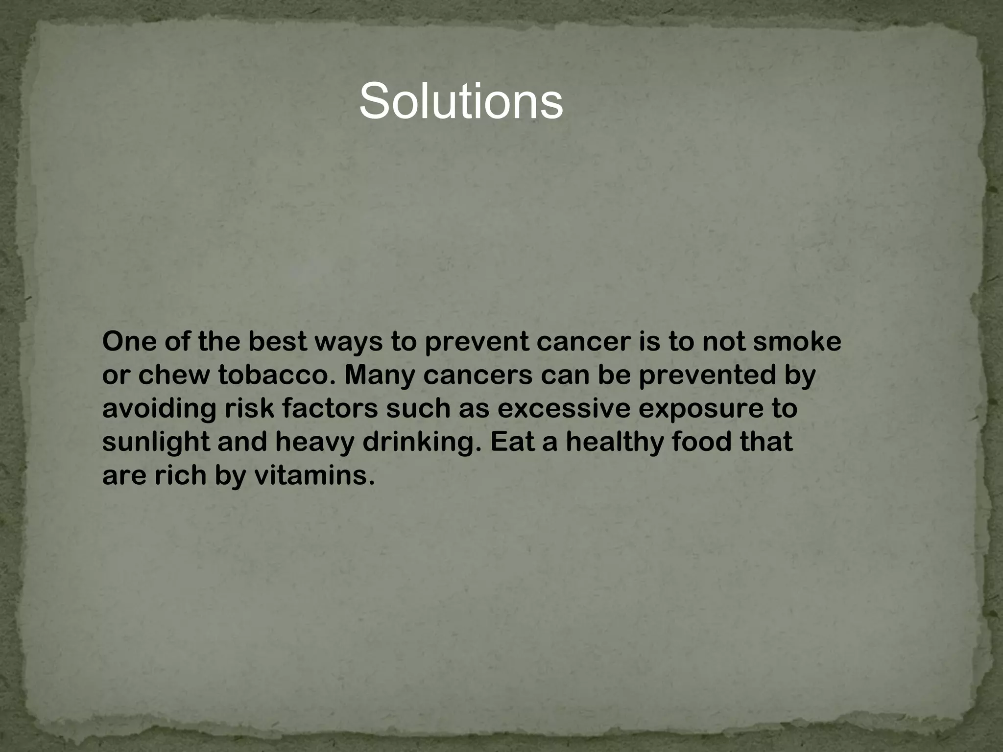Solutions



One of the best ways to prevent cancer is to not smoke
or chew tobacco. Many cancers can be prevented by
avoiding risk factors such as excessive exposure to
sunlight and heavy drinking. Eat a healthy food that
are rich by vitamins.
 
