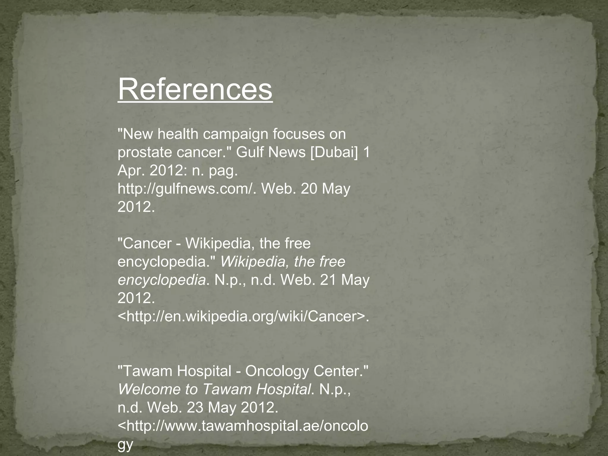 References
"New health campaign focuses on
prostate cancer." Gulf News [Dubai] 1
Apr. 2012: n. pag.
http://gulfnews.com/. Web. 20 May
2012.

"Cancer - Wikipedia, the free
encyclopedia." Wikipedia, the free
encyclopedia. N.p., n.d. Web. 21 May
2012.
<http://en.wikipedia.org/wiki/Cancer>.


"Tawam Hospital - Oncology Center."
Welcome to Tawam Hospital. N.p.,
n.d. Web. 23 May 2012.
<http://www.tawamhospital.ae/oncolo
gy
 