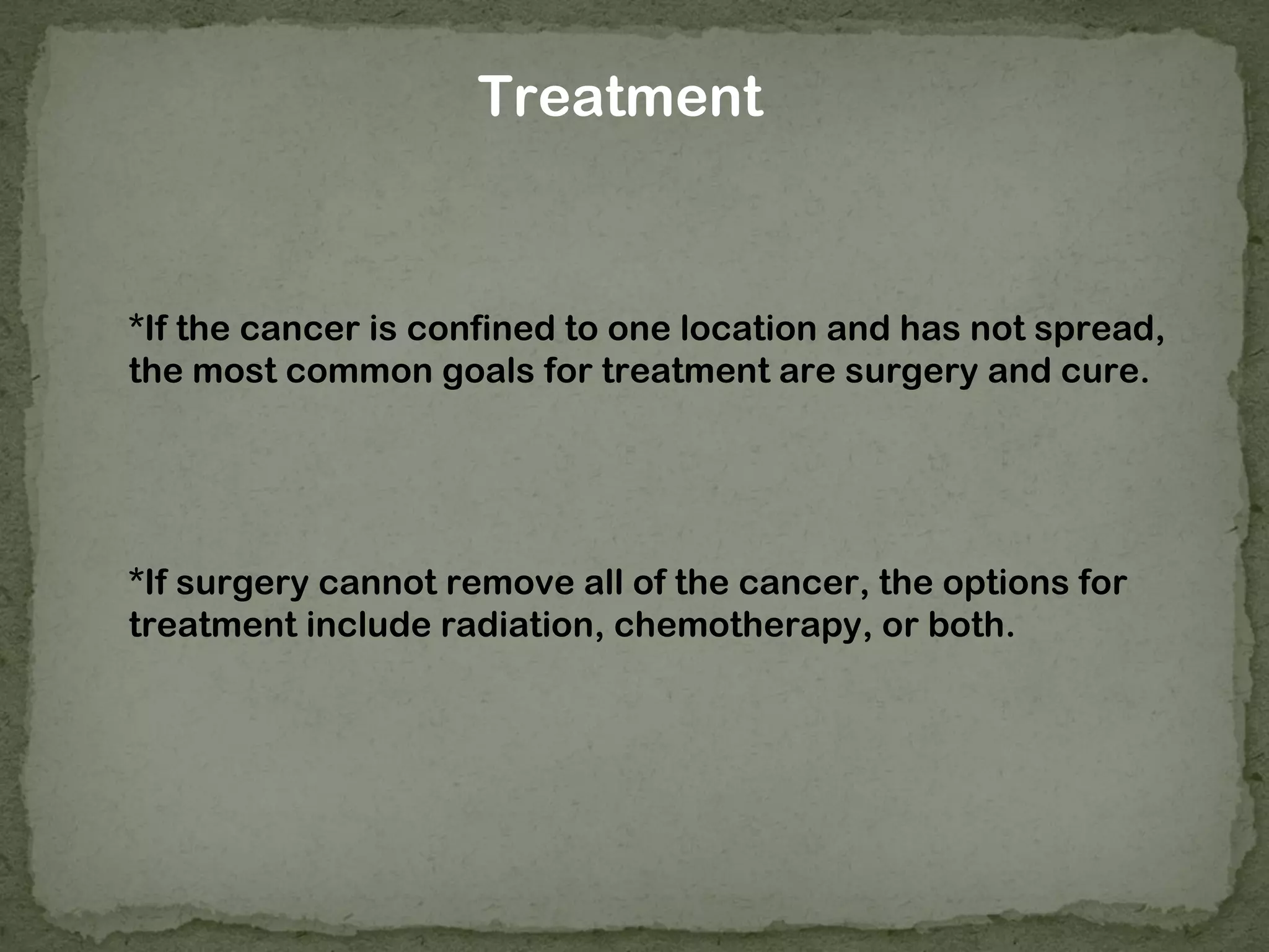 Treatment


*If the cancer is confined to one location and has not spread,
the most common goals for treatment are surgery and cure.




*If surgery cannot remove all of the cancer, the options for
treatment include radiation, chemotherapy, or both.
 