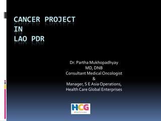 Cancer Project in Lao PDR Dr. Partha Mukhopadhyay MD, DNB Consultant Medical Oncologist  &  Manager, S E Asia Operations, Health Care Global Enterprises 