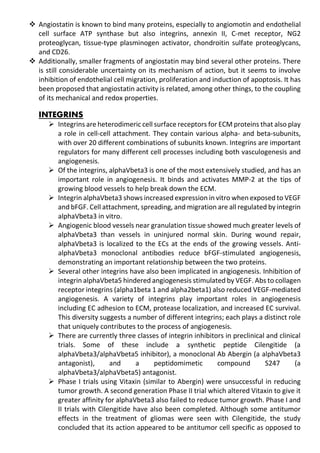 Angiostatin is known to bind many proteins, especially to angiomotin and endothelial
cell surface ATP synthase but also integrins, annexin II, C-met receptor, NG2
proteoglycan, tissue-type plasminogen activator, chondroitin sulfate proteoglycans,
and CD26.
 Additionally, smaller fragments of angiostatin may bind several other proteins. There
is still considerable uncertainty on its mechanism of action, but it seems to involve
inhibition of endothelial cell migration, proliferation and induction of apoptosis. It has
been proposed that angiostatin activity is related, among other things, to the coupling
of its mechanical and redox properties.
INTEGRINS
 Integrins are heterodimeric cell surface receptors for ECM proteins that also play
a role in cell-cell attachment. They contain various alpha- and beta-subunits,
with over 20 different combinations of subunits known. Integrins are important
regulators for many different cell processes including both vasculogenesis and
angiogenesis.
 Of the integrins, alphaVbeta3 is one of the most extensively studied, and has an
important role in angiogenesis. It binds and activates MMP-2 at the tips of
growing blood vessels to help break down the ECM.
 Integrin alphaVbeta3 shows increased expression in vitro when exposed to VEGF
and bFGF. Cell attachment, spreading, and migration are all regulated by integrin
alphaVbeta3 in vitro.
 Angiogenic blood vessels near granulation tissue showed much greater levels of
alphaVbeta3 than vessels in uninjured normal skin. During wound repair,
alphaVbeta3 is localized to the ECs at the ends of the growing vessels. Anti-
alphaVbeta3 monoclonal antibodies reduce bFGF-stimulated angiogenesis,
demonstrating an important relationship between the two proteins.
 Several other integrins have also been implicated in angiogenesis. Inhibition of
integrin alphaVbeta5 hindered angiogenesis stimulated by VEGF. Abs to collagen
receptor integrins (alpha1beta 1 and alpha2beta1) also reduced VEGF-mediated
angiogenesis. A variety of integrins play important roles in angiogenesis
including EC adhesion to ECM, protease localization, and increased EC survival.
This diversity suggests a number of different integrins; each plays a distinct role
that uniquely contributes to the process of angiogenesis.
 There are currently three classes of integrin inhibitors in preclinical and clinical
trials. Some of these include a synthetic peptide Cilengitide (a
alphaVbeta3/alphaVbeta5 inhibitor), a monoclonal Ab Abergin (a alphaVbeta3
antagonist), and a peptidomimetic compound S247 (a
alphaVbeta3/alphaVbeta5) antagonist.
 Phase I trials using Vitaxin (similar to Abergin) were unsuccessful in reducing
tumor growth. A second generation Phase II trial which altered Vitaxin to give it
greater affinity for alphaVbeta3 also failed to reduce tumor growth. Phase I and
II trials with Cilengitide have also been completed. Although some antitumor
effects in the treatment of gliomas were seen with Cilengitide, the study
concluded that its action appeared to be antitumor cell specific as opposed to
 