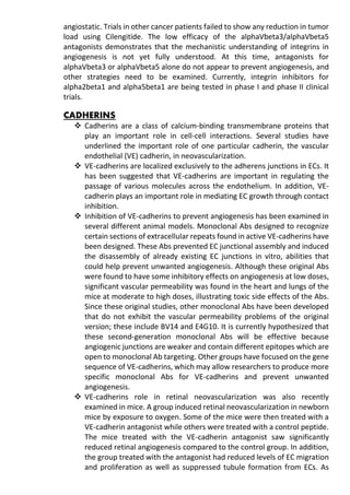 angiostatic. Trials in other cancer patients failed to show any reduction in tumor
load using Cilengitide. The low efficacy of the alphaVbeta3/alphaVbeta5
antagonists demonstrates that the mechanistic understanding of integrins in
angiogenesis is not yet fully understood. At this time, antagonists for
alphaVbeta3 or alphaVbeta5 alone do not appear to prevent angiogenesis, and
other strategies need to be examined. Currently, integrin inhibitors for
alpha2beta1 and alpha5beta1 are being tested in phase I and phase II clinical
trials.
CADHERINS
 Cadherins are a class of calcium-binding transmembrane proteins that
play an important role in cell-cell interactions. Several studies have
underlined the important role of one particular cadherin, the vascular
endothelial (VE) cadherin, in neovascularization.
 VE-cadherins are localized exclusively to the adherens junctions in ECs. It
has been suggested that VE-cadherins are important in regulating the
passage of various molecules across the endothelium. In addition, VE-
cadherin plays an important role in mediating EC growth through contact
inhibition.
 Inhibition of VE-cadherins to prevent angiogenesis has been examined in
several different animal models. Monoclonal Abs designed to recognize
certain sections of extracellular repeats found in active VE-cadherins have
been designed. These Abs prevented EC junctional assembly and induced
the disassembly of already existing EC junctions in vitro, abilities that
could help prevent unwanted angiogenesis. Although these original Abs
were found to have some inhibitory effects on angiogenesis at low doses,
significant vascular permeability was found in the heart and lungs of the
mice at moderate to high doses, illustrating toxic side effects of the Abs.
Since these original studies, other monoclonal Abs have been developed
that do not exhibit the vascular permeability problems of the original
version; these include BV14 and E4G10. It is currently hypothesized that
these second-generation monoclonal Abs will be effective because
angiogenic junctions are weaker and contain different epitopes which are
open to monoclonal Ab targeting. Other groups have focused on the gene
sequence of VE-cadherins, which may allow researchers to produce more
specific monoclonal Abs for VE-cadherins and prevent unwanted
angiogenesis.
 VE-cadherins role in retinal neovascularization was also recently
examined in mice. A group induced retinal neovascularization in newborn
mice by exposure to oxygen. Some of the mice were then treated with a
VE-cadherin antagonist while others were treated with a control peptide.
The mice treated with the VE-cadherin antagonist saw significantly
reduced retinal angiogenesis compared to the control group. In addition,
the group treated with the antagonist had reduced levels of EC migration
and proliferation as well as suppressed tubule formation from ECs. As
 