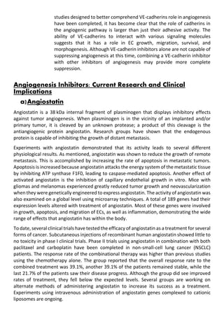 studies designed to better comprehend VE-cadherins role in angiogenesis
have been completed, it has become clear that the role of cadherins in
the angiogenic pathway is larger than just their adhesive activity. The
ability of VE-cadherins to interact with various signaling molecules
suggests that it has a role in EC growth, migration, survival, and
morphogenesis. Although VE-cadherin inhibitors alone are not capable of
suppressing angiogenesis at this time, combining a VE-cadherin inhibitor
with other inhibitors of angiogenesis may provide more complete
suppression.
Angiogenesis Inhibitors: Current Research and Clinical
Implications
a)Angiostatin
Angiostatin is a 38 kDa internal fragment of plasminogen that displays inhibitory effects
against tumor angiogenesis. When plasminogen is in the vicinity of an implanted and/or
primary tumor, it is cleaved by an unknown protease; a product of this cleavage is the
antiangiogenic protein angiostatin. Research groups have shown that the endogenous
protein is capable of inhibiting the growth of distant metastasis.
Experiments with angiostatin demonstrated that its activity leads to several different
physiological results. As mentioned, angiostatin was shown to reduce the growth of remote
metastasis. This is accomplished by increasing the rate of apoptosis in metastatic tumors.
Apoptosis is increased because angiostatin attacks the energy system of the metastatic tissue
by inhibiting ATP synthase F1F0, leading to caspase-mediated apoptosis. Another effect of
activated angiostatin is the inhibition of capillary endothelial growth in vitro. Mice with
gliomas and melanomas experienced greatly reduced tumor growth and neovascularization
when they were genetically engineered to express angiostatin. The activity of angiostatin was
also examined on a global level using microarray techniques. A total of 189 genes had their
expression levels altered with treatment of angiostatin. Most of these genes were involved
in growth, apoptosis, and migration of ECs, as well as inflammation, demonstrating the wide
range of effects that angiostatin has within the body.
To date, several clinical trials have tested the efficacy of angiostatin as a treatment for several
forms of cancer. Subcutaneous injections of recombinant human angiostatin showed little to
no toxicity in phase I clinical trials. Phase II trials using angiostatin in combination with both
paclitaxel and carboplatin have been completed in non-small-cell lung cancer (NSCLC)
patients. The response rate of the combinational therapy was higher than previous studies
using the chemotherapy alone. The group reported that the overall response rate to the
combined treatment was 39.1%, another 39.1% of the patients remained stable, while the
last 21.7% of the patients saw their disease progress. Although the group did see improved
rates of treatment, they fell below the expected levels. Several groups are working on
alternate methods of administering angiostatin to increase its success as a treatment.
Experiments using intravenous administration of angiostatin genes complexed to cationic
liposomes are ongoing.
 