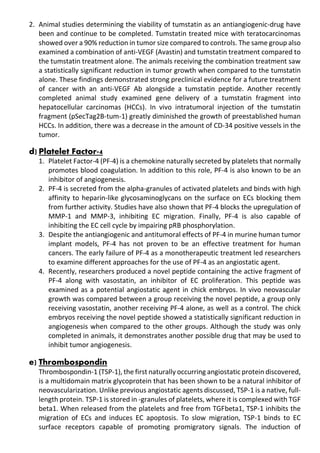 2. Animal studies determining the viability of tumstatin as an antiangiogenic-drug have
been and continue to be completed. Tumstatin treated mice with teratocarcinomas
showed over a 90% reduction in tumor size compared to controls. The same group also
examined a combination of anti-VEGF (Avastin) and tumstatin treatment compared to
the tumstatin treatment alone. The animals receiving the combination treatment saw
a statistically significant reduction in tumor growth when compared to the tumstatin
alone. These findings demonstrated strong preclinical evidence for a future treatment
of cancer with an anti-VEGF Ab alongside a tumstatin peptide. Another recently
completed animal study examined gene delivery of a tumstatin fragment into
hepatocellular carcinomas (HCCs). In vivo intratumoral injection of the tumstatin
fragment (pSecTag2B-tum-1) greatly diminished the growth of preestablished human
HCCs. In addition, there was a decrease in the amount of CD-34 positive vessels in the
tumor.
d) Platelet Factor-4
1. Platelet Factor-4 (PF-4) is a chemokine naturally secreted by platelets that normally
promotes blood coagulation. In addition to this role, PF-4 is also known to be an
inhibitor of angiogenesis.
2. PF-4 is secreted from the alpha-granules of activated platelets and binds with high
affinity to heparin-like glycosaminoglycans on the surface on ECs blocking them
from further activity. Studies have also shown that PF-4 blocks the upregulation of
MMP-1 and MMP-3, inhibiting EC migration. Finally, PF-4 is also capable of
inhibiting the EC cell cycle by impairing pRB phosphorylation.
3. Despite the antiangiogenic and antitumoral effects of PF-4 in murine human tumor
implant models, PF-4 has not proven to be an effective treatment for human
cancers. The early failure of PF-4 as a monotherapeutic treatment led researchers
to examine different approaches for the use of PF-4 as an angiostatic agent.
4. Recently, researchers produced a novel peptide containing the active fragment of
PF-4 along with vasostatin, an inhibitor of EC proliferation. This peptide was
examined as a potential angiostatic agent in chick embryos. In vivo neovascular
growth was compared between a group receiving the novel peptide, a group only
receiving vasostatin, another receiving PF-4 alone, as well as a control. The chick
embryos receiving the novel peptide showed a statistically significant reduction in
angiogenesis when compared to the other groups. Although the study was only
completed in animals, it demonstrates another possible drug that may be used to
inhibit tumor angiogenesis.
e) Thrombospondin
Thrombospondin-1 (TSP-1), the first naturally occurring angiostatic protein discovered,
is a multidomain matrix glycoprotein that has been shown to be a natural inhibitor of
neovascularization. Unlike previous angiostatic agents discussed, TSP-1 is a native, full-
length protein. TSP-1 is stored in -granules of platelets, where it is complexed with TGF
beta1. When released from the platelets and free from TGFbeta1, TSP-1 inhibits the
migration of ECs and induces EC apoptosis. To slow migration, TSP-1 binds to EC
surface receptors capable of promoting promigratory signals. The induction of
 