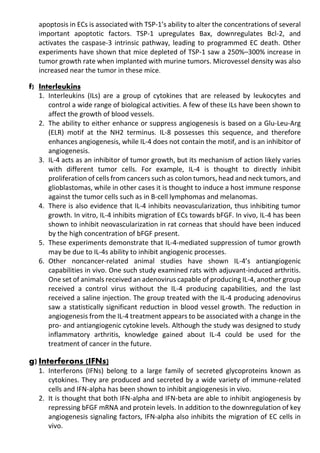 apoptosis in ECs is associated with TSP-1’s ability to alter the concentrations of several
important apoptotic factors. TSP-1 upregulates Bax, downregulates Bcl-2, and
activates the caspase-3 intrinsic pathway, leading to programmed EC death. Other
experiments have shown that mice depleted of TSP-1 saw a 250%–300% increase in
tumor growth rate when implanted with murine tumors. Microvessel density was also
increased near the tumor in these mice.
f) Interleukins
1. Interleukins (ILs) are a group of cytokines that are released by leukocytes and
control a wide range of biological activities. A few of these ILs have been shown to
affect the growth of blood vessels.
2. The ability to either enhance or suppress angiogenesis is based on a Glu-Leu-Arg
(ELR) motif at the NH2 terminus. IL-8 possesses this sequence, and therefore
enhances angiogenesis, while IL-4 does not contain the motif, and is an inhibitor of
angiogenesis.
3. IL-4 acts as an inhibitor of tumor growth, but its mechanism of action likely varies
with different tumor cells. For example, IL-4 is thought to directly inhibit
proliferation of cells from cancers such as colon tumors, head and neck tumors, and
glioblastomas, while in other cases it is thought to induce a host immune response
against the tumor cells such as in B-cell lymphomas and melanomas.
4. There is also evidence that IL-4 inhibits neovascularization, thus inhibiting tumor
growth. In vitro, IL-4 inhibits migration of ECs towards bFGF. In vivo, IL-4 has been
shown to inhibit neovascularization in rat corneas that should have been induced
by the high concentration of bFGF present.
5. These experiments demonstrate that IL-4-mediated suppression of tumor growth
may be due to IL-4s ability to inhibit angiogenic processes.
6. Other noncancer-related animal studies have shown IL-4’s antiangiogenic
capabilities in vivo. One such study examined rats with adjuvant-induced arthritis.
One set of animals received an adenovirus capable of producing IL-4, another group
received a control virus without the IL-4 producing capabilities, and the last
received a saline injection. The group treated with the IL-4 producing adenovirus
saw a statistically significant reduction in blood vessel growth. The reduction in
angiogenesis from the IL-4 treatment appears to be associated with a change in the
pro- and antiangiogenic cytokine levels. Although the study was designed to study
inflammatory arthritis, knowledge gained about IL-4 could be used for the
treatment of cancer in the future.
g) Interferons (IFNs)
1. Interferons (IFNs) belong to a large family of secreted glycoproteins known as
cytokines. They are produced and secreted by a wide variety of immune-related
cells and IFN-alpha has been shown to inhibit angiogenesis in vivo.
2. It is thought that both IFN-alpha and IFN-beta are able to inhibit angiogenesis by
repressing bFGF mRNA and protein levels. In addition to the downregulation of key
angiogenesis signaling factors, IFN-alpha also inhibits the migration of EC cells in
vivo.
 