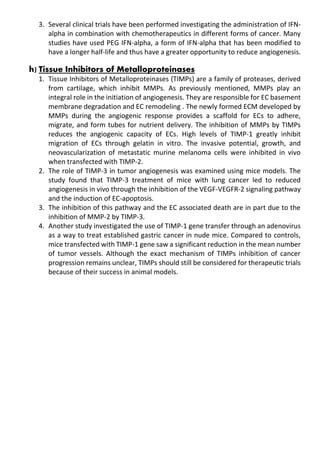3. Several clinical trials have been performed investigating the administration of IFN-
alpha in combination with chemotherapeutics in different forms of cancer. Many
studies have used PEG IFN-alpha, a form of IFN-alpha that has been modified to
have a longer half-life and thus have a greater opportunity to reduce angiogenesis.
h) Tissue Inhibitors of Metalloproteinases
1. Tissue Inhibitors of Metalloproteinases (TIMPs) are a family of proteases, derived
from cartilage, which inhibit MMPs. As previously mentioned, MMPs play an
integral role in the initiation of angiogenesis. They are responsible for EC basement
membrane degradation and EC remodeling . The newly formed ECM developed by
MMPs during the angiogenic response provides a scaffold for ECs to adhere,
migrate, and form tubes for nutrient delivery. The inhibition of MMPs by TIMPs
reduces the angiogenic capacity of ECs. High levels of TIMP-1 greatly inhibit
migration of ECs through gelatin in vitro. The invasive potential, growth, and
neovascularization of metastatic murine melanoma cells were inhibited in vivo
when transfected with TIMP-2.
2. The role of TIMP-3 in tumor angiogenesis was examined using mice models. The
study found that TIMP-3 treatment of mice with lung cancer led to reduced
angiogenesis in vivo through the inhibition of the VEGF-VEGFR-2 signaling pathway
and the induction of EC-apoptosis.
3. The inhibition of this pathway and the EC associated death are in part due to the
inhibition of MMP-2 by TIMP-3.
4. Another study investigated the use of TIMP-1 gene transfer through an adenovirus
as a way to treat established gastric cancer in nude mice. Compared to controls,
mice transfected with TIMP-1 gene saw a significant reduction in the mean number
of tumor vessels. Although the exact mechanism of TIMPs inhibition of cancer
progression remains unclear, TIMPs should still be considered for therapeutic trials
because of their success in animal models.
 