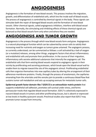 ANGIOGENESIS
Angiogenesis is the formation of new blood vessels. This process involves the migration,
growth, and differentiation of endothelial cells, which line the inside wall of blood vessels.
The process of angiogenesis is controlled by chemical signals in the body. These signals can
stimulate both the repair of damaged blood vessels and the formation of new blood
vessels. Other chemical signals, called angiogenesis inhibitors, interfere with blood vessel
formation. Normally, the stimulating and inhibiting effects of these chemical signals are
balanced so that blood vessels form only when and where they are needed.
ANGIOGENESIS AND TUMOR GROWTH
Angiogenesis is the process through which new blood vessels form and grow. Angiogenesis
is a natural physiological function which can be subverted by cancer cells to satisfy their
increasing need for nutrients and oxygen as tumors grow untamed. The angiogenic process,
as currently understood, can be summarized as follows: a cell activated by a lack of oxygen
(or a mutation) releases, among other things, angiogenic factors that attract inflammatory
and endothelial cells and promote their proliferation. In the course of their migration,
inflammatory cells secrete additional substances that intensify the angiogenic call. The
endothelial cells that form existing blood vessels respond to angiogenic signals in their
vicinity by proliferating and secreting proteases, which break open the blood-vessel wall to
enable them to migrate toward the site of the angiogenic stimuli. Proliferating endothelial
cells then organize themselves into new capillary tubes by altering the arrangement of their
adherence-membrane proteins. Finally, through the process of anastomosis, the capillaries
emanating from the arterioles and the venules join to provide a continuous blood flow that
sustains tumor cell metabolism and sets up escaping avenues for metastatic tumor cells.
Epidermal growth factor domain–like 7 (EGFL7) is an extracellular matrix protein that
supports endothelial cell adhesion, promotes cell survival under stress, and forms
perivascular tracks that regulate blood vessel formation. EGFL7 is selectively expressed in
nascent blood vessels in tumors and other proliferating tissues, but is absent or expressed
at low levels in healthy quiescent vessels. Preclinical studies also report that EGFL7 may
promote tumor escape from immunity.
 