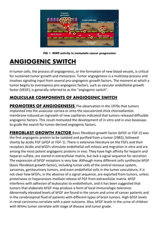 FIG 1: MMP activity in metastatic cancer progression
ANGIOGENIC SWITCH
In tumor cells, the process of angiogenesis, or the formation of new blood vessels, is critical
for sustained tumor growth and metastasis. Tumor angiogenesis is a multistep process and
involves signaling input from several pro-angiogenic growth factors. The moment at which a
tumor begins to overexpress pro-angiogenic factors, such as vascular endothelial growth
factor (VEGF), is generally referred to as the “angiogenic switch”.
MOLECULAR COMPONENTS OF ANGIOGENIC SWITCH
PROMOTERS OF ANGIOGENESIS The observation in the 1970s that tumors
implanted into the avascular cornea or onto the vascularized chick chorioallantoic
membrane induced an ingrowth of new capillaries indicated that tumors released diffusible
angiogenic factors. This result motivated the development of in vitro and in vivo bioassays
to guide the search for tumor-derived angiogenic factors.
FIBROBLAST GROWTH FACTOR Basic fibroblast growth factor (bFGF or FGF-2) was
the first angiogenic protein to be isolated and purified from a tumor (1982), followed
shortly by acidic FGF (aFGF or FGF-1). There is extensive literature on the FGFs and their
receptors Acidic and bFGFs stimulate endothelial cell mitosis and migration in vitro and are
among the most potent angiogenic proteins in vivo. They have high affinity for heparin and
heparan sulfate, are stored in extracellular matrix, but lack a signal sequence for secretion.
The expression of bFGF receptors is very low. Although many different cells synthesize bFGF
(basic fibroblast growth factor), including tumor cells of the central nervous system,
sarcomas, genitourinary tumors, and even endothelial cells in the tumor vasculature, it is
not clear how bFGFs, in the absence of a signal sequence, are exported from tumors, unless
proteinases or heparanases mediate release of FGF from extracellular matrix. bFGF
interferes with adhesion of leukocytes to endothelium, and it has been suggested that
tumors that elaborate bFGF may produce a form of local immunologic tolerance.
Abnormally elevated levels of bFGF are found in the serum and urine of cancer patients and
in the cerebrospinal fluid of patients with different types of brain tumors. High bFGF levels
in renal carcinoma correlate with a poor outcome. Also, bFGF levels in the urine of children
with Wilms tumor correlate with stage of disease and tumor grade.
 