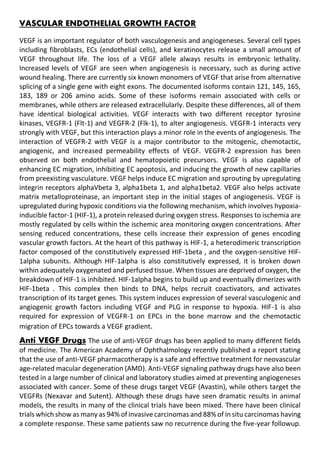 VASCULAR ENDOTHELIAL GROWTH FACTOR
VEGF is an important regulator of both vasculogenesis and angiogeneses. Several cell types
including fibroblasts, ECs (endothelial cells), and keratinocytes release a small amount of
VEGF throughout life. The loss of a VEGF allele always results in embryonic lethality.
Increased levels of VEGF are seen when angiogenesis is necessary, such as during active
wound healing. There are currently six known monomers of VEGF that arise from alternative
splicing of a single gene with eight exons. The documented isoforms contain 121, 145, 165,
183, 189 or 206 amino acids. Some of these isoforms remain associated with cells or
membranes, while others are released extracellularly. Despite these differences, all of them
have identical biological activities. VEGF interacts with two different receptor tyrosine
kinases, VEGFR-1 (Flt-1) and VEGFR-2 (Flk-1), to alter angiogenesis. VEGFR-1 interacts very
strongly with VEGF, but this interaction plays a minor role in the events of angiogenesis. The
interaction of VEGFR-2 with VEGF is a major contributor to the mitogenic, chemotactic,
angiogenic, and increased permeability effects of VEGF. VEGFR-2 expression has been
observed on both endothelial and hematopoietic precursors. VEGF is also capable of
enhancing EC migration, inhibiting EC apoptosis, and inducing the growth of new capillaries
from preexisting vasculature. VEGF helps induce EC migration and sprouting by upregulating
integrin receptors alphaVbeta 3, alpha1beta 1, and alpha1beta2. VEGF also helps activate
matrix metalloproteinase, an important step in the initial stages of angiogenesis. VEGF is
upregulated during hypoxic conditions via the following mechanism, which involves hypoxia-
inducible factor-1 (HIF-1), a protein released during oxygen stress. Responses to ischemia are
mostly regulated by cells within the ischemic area monitoring oxygen concentrations. After
sensing reduced concentrations, these cells increase their expression of genes encoding
vascular growth factors. At the heart of this pathway is HIF-1, a heterodimeric transcription
factor composed of the constitutively expressed HIF-1beta , and the oxygen-sensitive HIF-
1alpha subunits. Although HIF-1alpha is also constitutively expressed, it is broken down
within adequately oxygenated and perfused tissue. When tissues are deprived of oxygen, the
breakdown of HIF-1 is inhibited. HIF-1alpha begins to build up and eventually dimerizes with
HIF-1beta . This complex then binds to DNA, helps recruit coactivators, and activates
transcription of its target genes. This system induces expression of several vasculogenic and
angiogenic growth factors including VEGF and PLG in response to hypoxia. HIF-1 is also
required for expression of VEGFR-1 on EPCs in the bone marrow and the chemotactic
migration of EPCs towards a VEGF gradient.
Anti VEGF Drugs The use of anti-VEGF drugs has been applied to many different fields
of medicine. The American Academy of Ophthalmology recently published a report stating
that the use of anti-VEGF pharmacotherapy is a safe and effective treatment for neovascular
age-related macular degeneration (AMD). Anti-VEGF signaling pathway drugs have also been
tested in a large number of clinical and laboratory studies aimed at preventing angiogeneses
associated with cancer. Some of these drugs target VEGF (Avastin), while others target the
VEGFRs (Nexavar and Sutent). Although these drugs have seen dramatic results in animal
models, the results in many of the clinical trials have been mixed. There have been clinical
trials which show as many as 94% of invasive carcinomas and 88% of in situ carcinomas having
a complete response. These same patients saw no recurrence during the five-year followup.
 