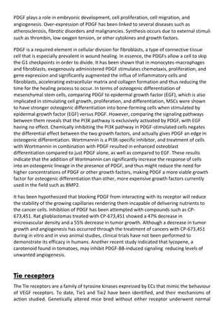 PDGF plays a role in embryonic development, cell proliferation, cell migration, and
angiogenesis. Over-expression of PDGF has been linked to several diseases such as
atherosclerosis, fibrotic disorders and malignancies. Synthesis occurs due to external stimuli
such as thrombin, low oxygen tension, or other cytokines and growth factors.
PDGF is a required element in cellular division for fibroblasts, a type of connective tissue
cell that is especially prevalent in wound healing. In essence, the PDGFs allow a cell to skip
the G1 checkpoints in order to divide. It has been shown that in monocytes-macrophages
and fibroblasts, exogenously administered PDGF stimulates chemotaxis, proliferation, and
gene expression and significantly augmented the influx of inflammatory cells and
fibroblasts, accelerating extracellular matrix and collagen formation and thus reducing the
time for the healing process to occur. In terms of osteogenic differentiation of
mesenchymal stem cells, comparing PDGF to epidermal growth factor (EGF), which is also
implicated in stimulating cell growth, proliferation, and differentiation, MSCs were shown
to have stronger osteogenic differentiation into bone-forming cells when stimulated by
epidermal growth factor (EGF) versus PDGF. However, comparing the signaling pathways
between them reveals that the PI3K pathway is exclusively activated by PDGF, with EGF
having no effect. Chemically inhibiting the PI3K pathway in PDGF-stimulated cells negates
the differential effect between the two growth factors, and actually gives PDGF an edge in
osteogenic differentiation. Wortmannin is a PI3K-specific inhibitor, and treatment of cells
with Wortmannin in combination with PDGF resulted in enhanced osteoblast
differentiation compared to just PDGF alone, as well as compared to EGF. These results
indicate that the addition of Wortmannin can significantly increase the response of cells
into an osteogenic lineage in the presence of PDGF, and thus might reduce the need for
higher concentrations of PDGF or other growth factors, making PDGF a more viable growth
factor for osteogenic differentiation than other, more expensive growth factors currently
used in the field such as BMP2.
It has been hypothesized that blocking PDGF from interacting with its receptor will reduce
the stability of the growing capillaries rendering them incapable of delivering nutrients to
the cancer cells. Inhibition of PDGF has been attempted with compounds such as CP-
673,451. Rat glioblastomas treated with CP-673,451 showed a 47% decrease in
microvascular density and a 55% decrease in tumor growth. Although a decrease in tumor
growth and angiogenesis has occurred through the treatment of cancers with CP-673,451
during in vitro and in vivo animal studies, clinical trials have not been performed to
demonstrate its efficacy in humans. Another recent study indicated that lycopene, a
carotenoid found in tomatoes, may inhibit PDGF-BB-induced signaling reducing levels of
unwanted angiogenesis.
Tie receptors
The Tie receptors are a family of tyrosine kinases expressed by ECs that mimic the behaviour
of VEGF receptors. To date, Tie1 and Tie2 have been identified, and their mechanisms of
action studied. Genetically altered mice bred without either receptor underwent normal
 
