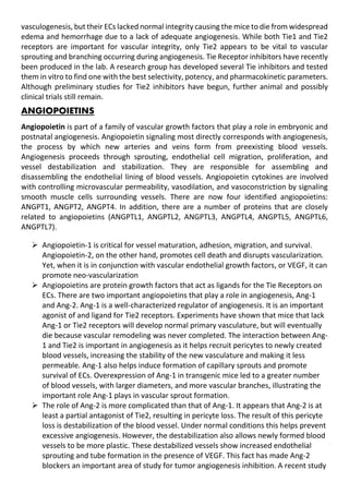 vasculogenesis, but their ECs lacked normal integrity causing the mice to die from widespread
edema and hemorrhage due to a lack of adequate angiogenesis. While both Tie1 and Tie2
receptors are important for vascular integrity, only Tie2 appears to be vital to vascular
sprouting and branching occurring during angiogenesis. Tie Receptor inhibitors have recently
been produced in the lab. A research group has developed several Tie inhibitors and tested
them in vitro to find one with the best selectivity, potency, and pharmacokinetic parameters.
Although preliminary studies for Tie2 inhibitors have begun, further animal and possibly
clinical trials still remain.
ANGIOPOIETINS
Angiopoietin is part of a family of vascular growth factors that play a role in embryonic and
postnatal angiogenesis. Angiopoietin signaling most directly corresponds with angiogenesis,
the process by which new arteries and veins form from preexisting blood vessels.
Angiogenesis proceeds through sprouting, endothelial cell migration, proliferation, and
vessel destabilization and stabilization. They are responsible for assembling and
disassembling the endothelial lining of blood vessels. Angiopoietin cytokines are involved
with controlling microvascular permeability, vasodilation, and vasoconstriction by signaling
smooth muscle cells surrounding vessels. There are now four identified angiopoietins:
ANGPT1, ANGPT2, ANGPT4. In addition, there are a number of proteins that are closely
related to angiopoietins (ANGPTL1, ANGPTL2, ANGPTL3, ANGPTL4, ANGPTL5, ANGPTL6,
ANGPTL7).
 Angiopoietin-1 is critical for vessel maturation, adhesion, migration, and survival.
Angiopoietin-2, on the other hand, promotes cell death and disrupts vascularization.
Yet, when it is in conjunction with vascular endothelial growth factors, or VEGF, it can
promote neo-vascularization
 Angiopoietins are protein growth factors that act as ligands for the Tie Receptors on
ECs. There are two important angiopoietins that play a role in angiogenesis, Ang-1
and Ang-2. Ang-1 is a well-characterized regulator of angiogenesis. It is an important
agonist of and ligand for Tie2 receptors. Experiments have shown that mice that lack
Ang-1 or Tie2 receptors will develop normal primary vasculature, but will eventually
die because vascular remodeling was never completed. The interaction between Ang-
1 and Tie2 is important in angiogenesis as it helps recruit pericytes to newly created
blood vessels, increasing the stability of the new vasculature and making it less
permeable. Ang-1 also helps induce formation of capillary sprouts and promote
survival of ECs. Overexpression of Ang-1 in transgenic mice led to a greater number
of blood vessels, with larger diameters, and more vascular branches, illustrating the
important role Ang-1 plays in vascular sprout formation.
 The role of Ang-2 is more complicated than that of Ang-1. It appears that Ang-2 is at
least a partial antagonist of Tie2, resulting in pericyte loss. The result of this pericyte
loss is destabilization of the blood vessel. Under normal conditions this helps prevent
excessive angiogenesis. However, the destabilization also allows newly formed blood
vessels to be more plastic. These destabilized vessels show increased endothelial
sprouting and tube formation in the presence of VEGF. This fact has made Ang-2
blockers an important area of study for tumor angiogenesis inhibition. A recent study
 