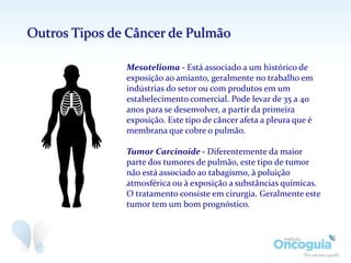 Mesotelioma - Está associado a um histórico de
exposição ao amianto, geralmente no trabalho em
indústrias do setor ou com produtos em um
estabelecimento comercial. Pode levar de 35 a 40
anos para se desenvolver, a partir da primeira
exposição. Este tipo de câncer afeta a pleura que é
membrana que cobre o pulmão.
Tumor Carcinoide - Diferentemente da maior
parte dos tumores de pulmão, este tipo de tumor
não está associado ao tabagismo, à poluição
atmosférica ou à exposição a substâncias químicas.
O tratamento consiste em cirurgia. Geralmente este
tumor tem um bom prognóstico.
Outros Tipos de Câncer de Pulmão
 