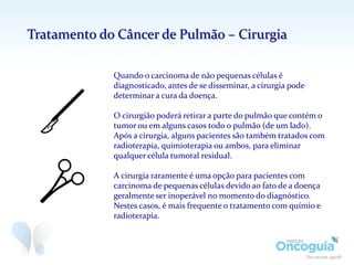 Quando o carcinoma de não pequenas células é
diagnosticado, antes de se disseminar, a cirurgia pode
determinar a cura da doença.
O cirurgião poderá retirar a parte do pulmão que contém o
tumor ou em alguns casos todo o pulmão (de um lado).
Após a cirurgia, alguns pacientes são também tratados com
radioterapia, quimioterapia ou ambos, para eliminar
qualquer célula tumoral residual.
A cirurgia raramente é uma opção para pacientes com
carcinoma de pequenas células devido ao fato de a doença
geralmente ser inoperável no momento do diagnóstico.
Nestes casos, é mais frequente o tratamento com químio e
radioterapia.
Tratamento do Câncer de Pulmão – Cirurgia
 