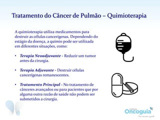 A quimioterapia utiliza medicamentos para
destruir as células cancerígenas. Dependendo do
estágio da doença, a químio pode ser utilizada
em diferentes situações, como:
• Terapia Neoadjuvante - Reduzir um tumor
antes da cirurgia.
• Terapia Adjuvante - Destruir células
cancerígenas remanescentes.
• Tratamento Principal - No tratamento de
cânceres avançados ou para pacientes que por
alguma outra razão de saúde não podem ser
submetidos a cirurgia.
Tratamento do Câncer de Pulmão – Quimioterapia
 