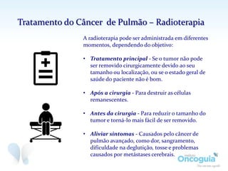 A radioterapia pode ser administrada em diferentes
momentos, dependendo do objetivo:
• Tratamento principal - Se o tumor não pode
ser removido cirurgicamente devido ao seu
tamanho ou localização, ou se o estado geral de
saúde do paciente não é bom.
• Após a cirurgia - Para destruir as células
remanescentes.
• Antes da cirurgia - Para reduzir o tamanho do
tumor e torná-lo mais fácil de ser removido.
• Aliviar sintomas - Causados pelo câncer de
pulmão avançado, como dor, sangramento,
dificuldade na deglutição, tosse e problemas
causados por metástases cerebrais.
Tratamento do Câncer de Pulmão – Radioterapia
 