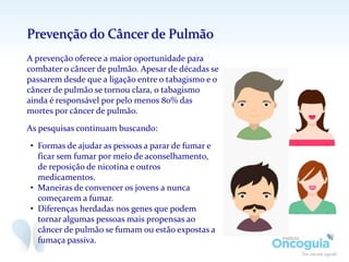 A prevenção oferece a maior oportunidade para
combater o câncer de pulmão. Apesar de décadas se
passarem desde que a ligação entre o tabagismo e o
câncer de pulmão se tornou clara, o tabagismo
ainda é responsável por pelo menos 80% das
mortes por câncer de pulmão.
As pesquisas continuam buscando:
• Formas de ajudar as pessoas a parar de fumar e
ficar sem fumar por meio de aconselhamento,
de reposição de nicotina e outros
medicamentos.
• Maneiras de convencer os jovens a nunca
começarem a fumar.
• Diferenças herdadas nos genes que podem
tornar algumas pessoas mais propensas ao
câncer de pulmão se fumam ou estão expostas a
fumaça passiva.
Prevenção do Câncer de Pulmão
 