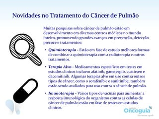 Muitas pesquisas sobre câncer de pulmão estão em
desenvolvimento em diversos centros médicos no mundo
inteiro, promovendo grandes avanços em prevenção, detecção
precoce e tratamentos:
• Quimioterapia - Estão em fase de estudo melhores formas
de combinar a quimioterapia com a radioterapia e outros
tratamentos.
• Terapia Alvo - Medicamentos específicos em testes em
estudos clínicos incluem afatinib, ganetespib, custirsen e
dacomitinib. Algumas terapias alvo em uso contra outros
tipos de câncer, como o sorafenib e o sunitinibe, também
estão sendo avaliados para uso contra o câncer de pulmão.
• Imunoterapia - Vários tipos de vacinas para aumentar a
resposta imunológica do organismo contra as células de
câncer de pulmão estão em fase de testes em estudos
clínicos.
Novidades no Tratamento do Câncer de Pulmão
 