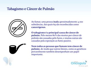 Ao fumar, uma pessoa inala aproximadamente 4.700
substâncias, das quais 69 são reconhecidas como
cancerígenas.
O tabagismo é a principal causa do câncer de
pulmão. Pelo menos 80% das mortes por câncer de
pulmão são causadas pelo fumo, e muitas outras são
causadas pela exposição ao fumo passivo.
Nem todos as pessoas que fumam tem câncer de
pulmão, de modo que outros fatores, como os genéticos
provavelmente também desempenham um papel
importante.
Tabagismo e Câncer de Pulmão
 