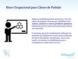 Algumas profissões podem aumentar o risco de
câncer de pulmão. Pessoas que trabalham com
urânio, arsênico e outros produtos químicos
industriais devem tomar precauções para limitar
sua exposição.
O amianto, que já foi amplamente utilizado em
materiais de isolamento, é uma causa conhecida
de câncer de pulmão. Atualmente, não é mais
usado, no entanto os trabalhadores que o
manipularam ainda estão em risco.
Risco Ocupacional para Câncer de Pulmão
 