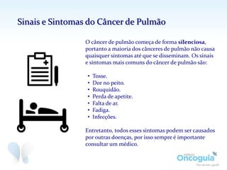 O câncer de pulmão começa de forma silenciosa,
portanto a maioria dos cânceres de pulmão não causa
quaisquer sintomas até que se disseminam. Os sinais
e sintomas mais comuns do câncer de pulmão são:
• Tosse.
• Dor no peito.
• Rouquidão.
• Perda de apetite.
• Falta de ar.
• Fadiga.
• Infecções.
Entretanto, todos esses sintomas podem ser causados
por outras doenças, por isso sempre é importante
consultar um médico.
Sinais e Sintomas do Câncer de Pulmão
 