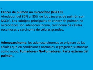 .
Cáncer de pulmón no microcítico (NSCLC)
Alrededor del 80% al 85% de los cánceres de pulmón son
NSCLC. Los subtipos principales de cáncer de pulmón no
microcíticos son adenocarcinoma, carcinoma de células
escamosas y carcinoma de células grandes.
Adenocarcinoma: los adenocarcinomas se originan de las
células que en condiciones normales segregarían sustancias
como moco. Fumadores- No-Fumadores. Parte externa del
pulmón .
 