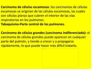 Carcinoma de células escamosas: los carcinomas de células
escamosas se originan de las células escamosas, las cuales
son células planas que cubren el interior de las vías
respiratorias en los pulmones.
Tabaquismo-Parte central de los pulmones.
Carcinoma de células grandes (carcinoma indiferenciado): el
carcinoma de células grandes puede aparecer en cualquier
parte del pulmón, y tiende a crecer y a propagarse
rápidamente, lo que puede hacer más difícil tratarlo.
 