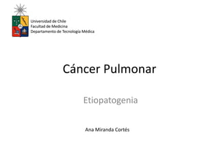 Universidad de Chile 
Facultad de Medicina 
Departamento de Tecnología Médica 
Cáncer Pulmonar 
Etiopatogenia 
Ana Miranda Cortés 
 