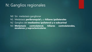 N: Ganglios regionales
N0 Sin metástasis ganglionar
N1 Metástasis peribronquial y o hiliares ipsilaterales
N2 Ganglios del mediastino ipsilateral y o subcarinal
N3 Metástasis contralateral, hiliares contralaterales,
escalenos y supraclaviculares.
 