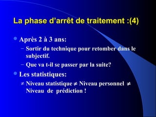 La phase d’arrêt de traitement :(4)

 Après   2 à 3 ans:
  – Sortir du technique pour retomber dans le
    subjectif.
  – Que va t-il se passer par la suite?
 Les   statistiques:
  ≠ Niveau statistique ≠ Niveau personnel ≠
    Niveau de prédiction !
 