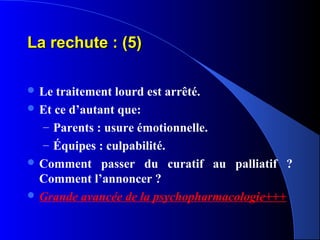 La rechute : (5)

 Le traitement lourd est arrêté.
 Et ce d’autant que:
  – Parents : usure émotionnelle.
  – Équipes : culpabilité.
 Comment passer du curatif au palliatif ?
  Comment l’annoncer ?
 Grande avancée de la psychopharmacologie+++
 