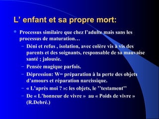 L’ enfant et sa propre mort:
   Processus similaire que chez l’adulte mais sans les
    processus de maturation…
     – Déni et refus , isolation, avec colère vis à vis des
       parents et des soignants, responsable de sa mauvaise
       santé ; jalousie.
     – Pensée magique parfois.
     – Dépression: W= préparation à la perte des objets
       d’amours et réparation narcissique.
     – « L’après moi ? »: les objets, le ’’testament’’
     – De « L’honneur de vivre » au « Poids de vivre »
       (R.Debré.)
 