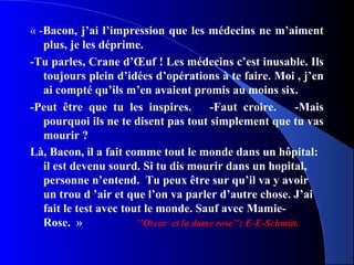 « -Bacon, j’ai l’impression que les médecins ne m’aiment
   plus, je les déprime.
-Tu parles, Crane d’Œuf ! Les médecins c’est inusable. Ils
   toujours plein d’idées d’opérations à te faire. Moi , j’en
   ai compté qu’ils m’en avaient promis au moins six.
-Peut être que tu les inspires.          -Faut croire.       -Mais
   pourquoi ils ne te disent pas tout simplement que tu vas
   mourir ?
Là, Bacon, il a fait comme tout le monde dans un hôpital:
   il est devenu sourd. Si tu dis mourir dans un hopital,
   personne n’entend. Tu peux être sur qu’il va y avoir
   un trou d ’air et que l’on va parler d’autre chose. J’ai
   fait le test avec tout le monde. Sauf avec Mamie-
   Rose. »              ’’Oscar et la dame rose’’; E-E-Schmitt.
 