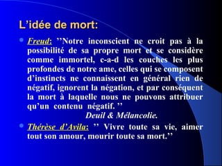 L’idée de mort:
 Freud:   ’’Notre inconscient ne croit pas à la
  possibilité de sa propre mort et se considère
  comme immortel, c-a-d les couches les plus
  profondes de notre ame, celles qui se composent
  d’instincts ne connaissent en général rien de
  négatif, ignorent la négation, et par conséquent
  la mort à laquelle nous ne pouvons attribuer
  qu’un contenu négatif. ’’
                  Deuil & Mélancolie.
 Thérèse d’Avila: ’’ Vivre toute sa vie, aimer
  tout son amour, mourir toute sa mort.’’
 