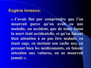 Eugène Ionesco:

 « J’avais fini par comprendre que l’on
 mourrait parce qu’on avait eu une
 maladie, un accident, que de toute façon
 la mort était accidentelle, et qu’en faisant
 bien attention à ne pas être malade, en
 étant sage, en mettant son cache nez, en
 prenant bien les médicaments, en faisant
 attention aux voitures, on ne mourrait
 jamais ».
 
