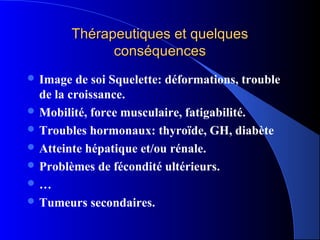 Thérapeutiques et quelques
              conséquences
 Image  de soi Squelette: déformations, trouble
  de la croissance.
 Mobilité, force musculaire, fatigabilité.
 Troubles hormonaux: thyroïde, GH, diabète
 Atteinte hépatique et/ou rénale.
 Problèmes de fécondité ultérieurs.
…
 Tumeurs secondaires.
 